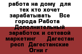 работа на дому  для тех кто хочет зарабатывать. - Все города Работа » Дополнительный заработок и сетевой маркетинг   . Дагестан респ.,Дагестанские Огни г.